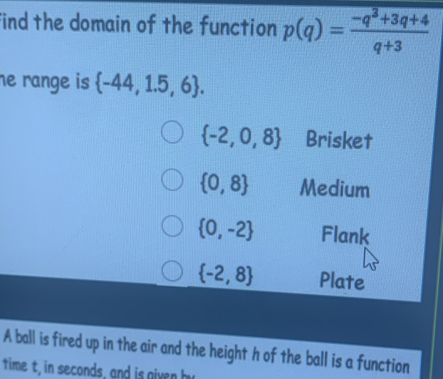 find the domain of the function p(q)= (-q^3+3q+4)/q+3 
he range is  -44,1.5,6.
 -2,0,8 Brisket
 0,8 Medium
 0,-2 Flank
 -2,8 Plate
A ball is fired up in the air and the height h of the ball is a function
time t, in seconds, and is given by