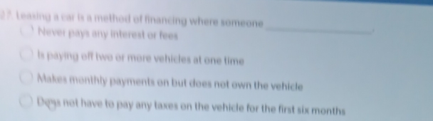 Leasing a car is a method of financing where someone
Never pays any interest or fees
_
.
Is paying off two or more vehicles at one time
Makes monthly payments on but does not own the vehicle
Doys not have to pay any taxes on the vehicle for the first six months