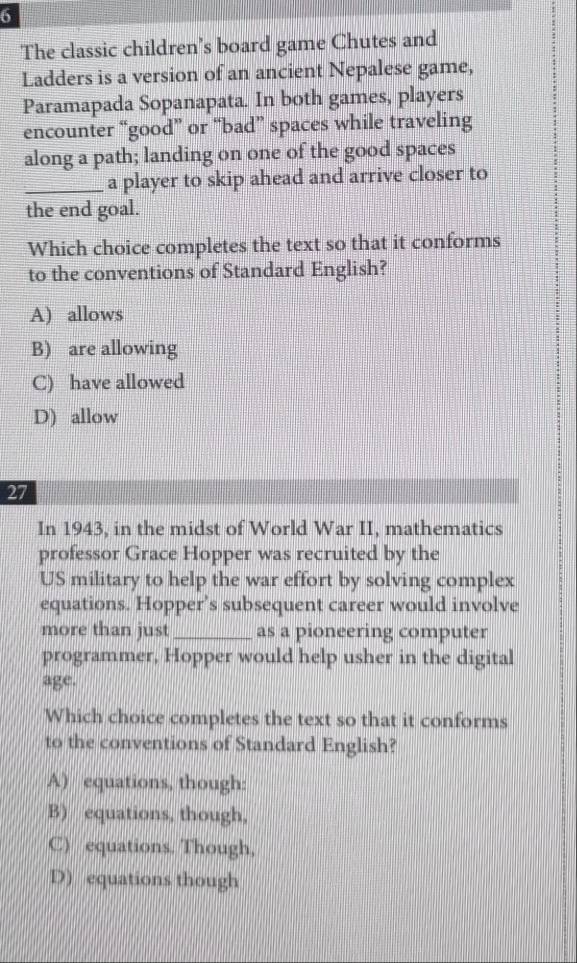 The classic children’s board game Chutes and
Ladders is a version of an ancient Nepalese game,
Paramapada Sopanapata. In both games, players
encounter “good” or “bad” spaces while traveling
along a path; landing on one of the good spaces
_a player to skip ahead and arrive closer to
the end goal.
Which choice completes the text so that it conforms
to the conventions of Standard English?
A) allows
B) are allowing
C) have allowed
D) allow
27
In 1943, in the midst of World War II, mathematics
professor Grace Hopper was recruited by the
US military to help the war effort by solving complex
equations. Hopper’s subsequent career would involve
more than just _as a pioneering computer
programmer, Hopper would help usher in the digital
age.
Which choice completes the text so that it conforms
to the conventions of Standard English?
A) equations, though:
B) equations, though,
C) equations. Though,
D) equations though