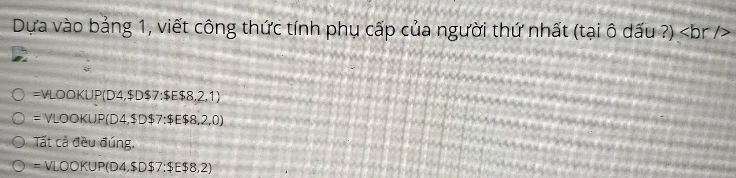 Dựa vào bảng 1, viết công thức tính phụ cấp của người thứ nhất (tại ô dấu ?) )
=VLOOKUP(D4,$D$7:$E$8,2,1)
= VLOO K JP(D4, $D$7:$E$8,2,0)
Tất cả đều đúng. 
= VLOOKUP(D4, $D$7:$E$8,2)