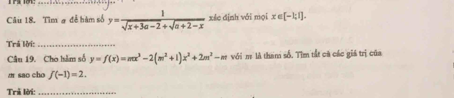 Ira l01:_ 
Câu 18. Tìm # để hàm số y= 1/sqrt(x+3a-2)+sqrt(a+2-x)  xác định với mọi x∈ [-1;1]. 
Trả lời:_ 
Câu 19. Cho hàm số y=f(x)=mx^3-2(m^2+1)x^2+2m^2-m với m là tham số. Tìm tất cả các giá trị của 
m sao cho f(-1)=2. 
Trả lời:_