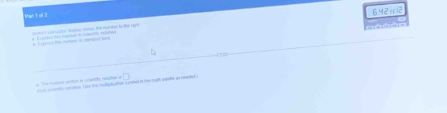 ol 2 
homans calculator desplay shows the number to the right 6.42ε12 
a. Express this number in scientific notation 
b. Exposss the number in standard form 
a. The number writse in siclenstific notation io □ 
Use soentific notition. Use the mutiplication symbol in the math pelette as needed )