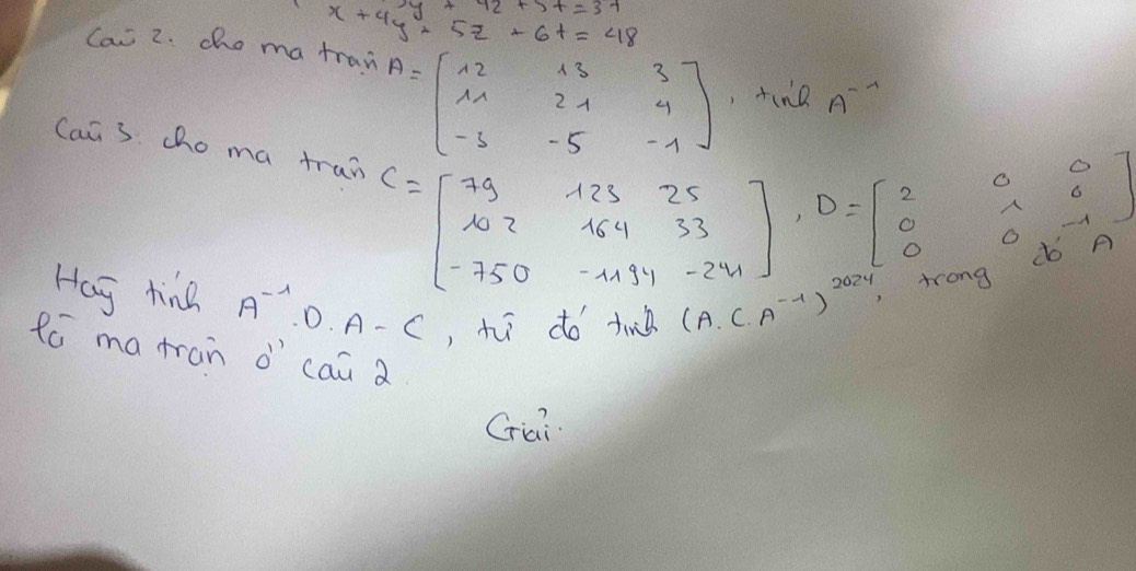 x+4y+5z+6t=48
Can 2. cho ma tran A^(--1)
A=beginbmatrix 12&13&3 11&21&4 -3&-5&-1 endbmatrix , tine 
Can 3. cho ma tran C=beginbmatrix 79&123&25 102&164&33 -750&-1194&-241endbmatrix , D=beginbmatrix 2&0&0 0&0&-1 0&0&-15endbmatrix
Hag tind A^(-1)· D· A-C , h do tin( (A. (.A^(-1))^2024
fó matran d' `cai a 
Griai