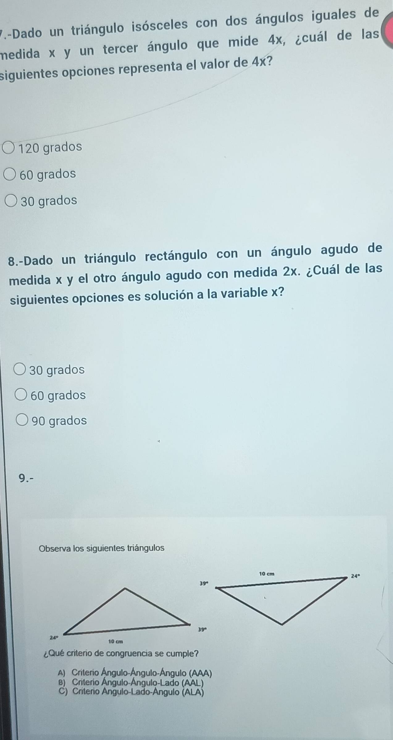 7.-Dado un triángulo isósceles con dos ángulos iguales de
medida x y un tercer ángulo que mide 4x, ¿cuál de las
siguientes opciones representa el valor de 4x?
120 grados
60 grados
30 grados
8.-Dado un triángulo rectángulo con un ángulo agudo de
medida x y el otro ángulo agudo con medida 2x. ¿Cuál de las
siguientes opciones es solución a la variable x?
30 grados
60 grados
90 grados
9.-
Observa los siguientes triángulos
¿Qué criterio de congruencia se cumple?
A) Criterio Ángulo-Ángulo-Ángulo (AAA
B) Criterio Ángulo-Ángulo-Lado (AAL)
C) Criterio Angulo-Lado-Angulo ( ALA