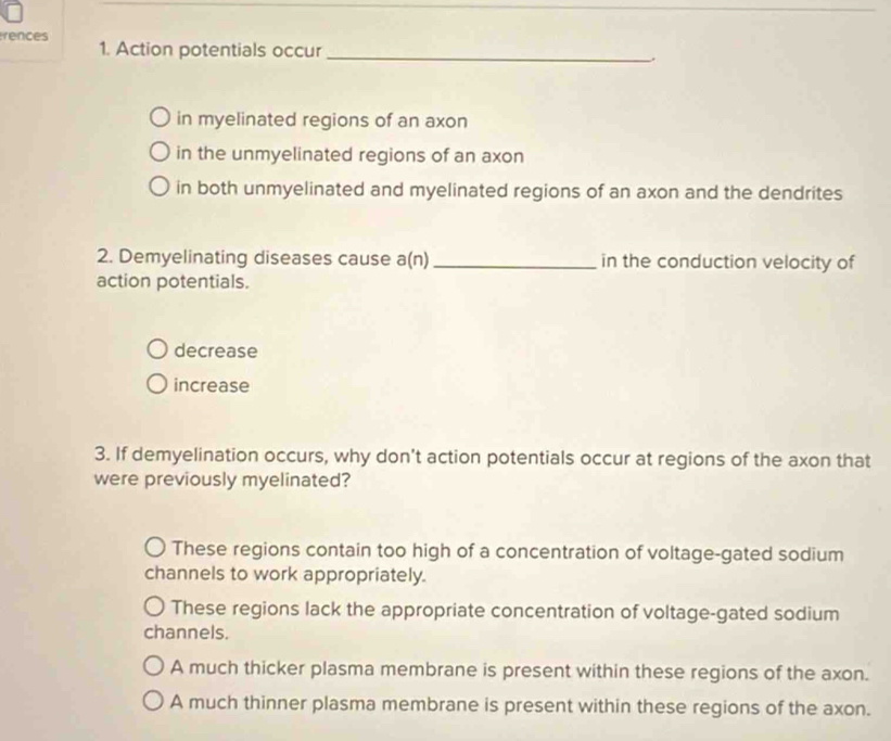 rences
1. Action potentials occur_
in myelinated regions of an axon
in the unmyelinated regions of an axon
in both unmyelinated and myelinated regions of an axon and the dendrites
2. Demyelinating diseases cause a(n) _in the conduction velocity of
action potentials.
decrease
increase
3. If demyelination occurs, why don't action potentials occur at regions of the axon that
were previously myelinated?
These regions contain too high of a concentration of voltage-gated sodium
channels to work appropriately.
These regions lack the appropriate concentration of voltage-gated sodium
channels.
A much thicker plasma membrane is present within these regions of the axon.
A much thinner plasma membrane is present within these regions of the axon.
