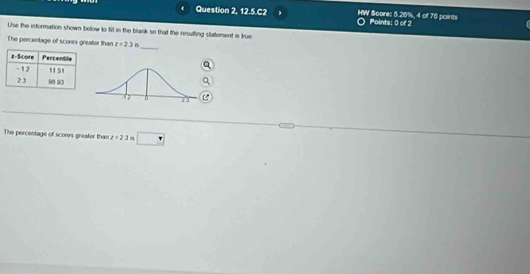 Question 2, 12.5.C2 HW Score: Points: 0 of 2 , 4 of 76 points
5.20°
Use the information shown below to fill in the blank so that the resulting slatement is true 
_ 
The percentage of scores greater than z=2.3 P
The percentage of scores greater than z=2.3 is □