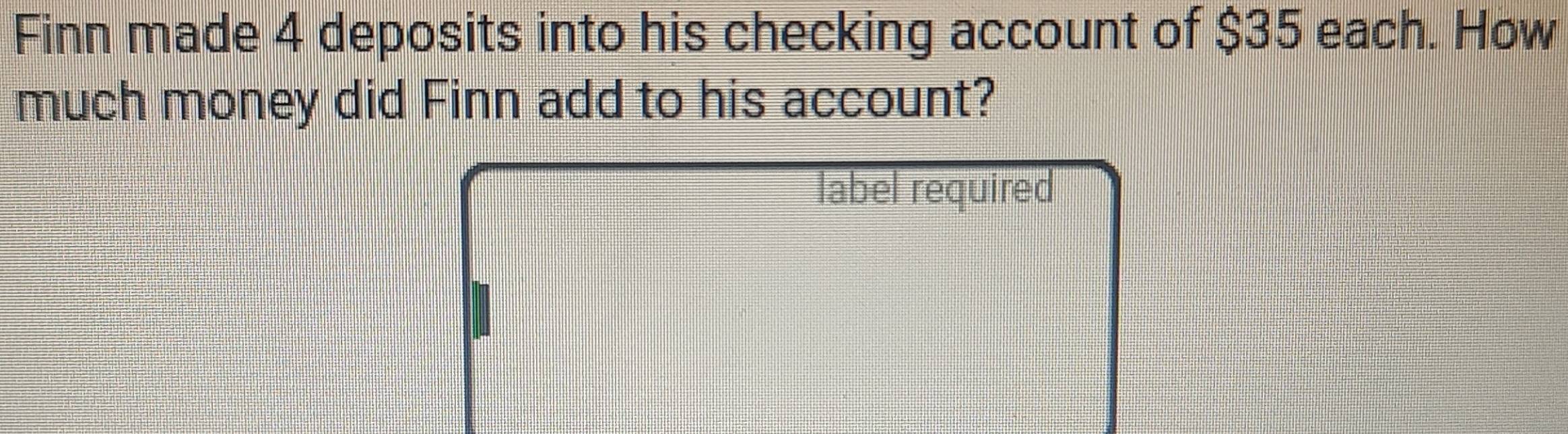 Finn made 4 deposits into his checking account of $35 each. How 
much money did Finn add to his account? 
label required