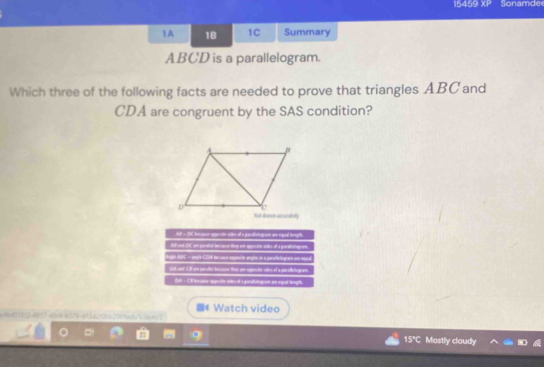 15459 XP Sonamde 
1A 1B 1C Summary
ABCD is a parallelogram. 
Which three of the following facts are needed to prove that triangles ABC and
CDA are congruent by the SAS condition? 
Not drawn accurately 
Watch video 
01312-4917-48c6-6579-d13d2f06b201task/1/tem/2 
15°C Mostly cloudy