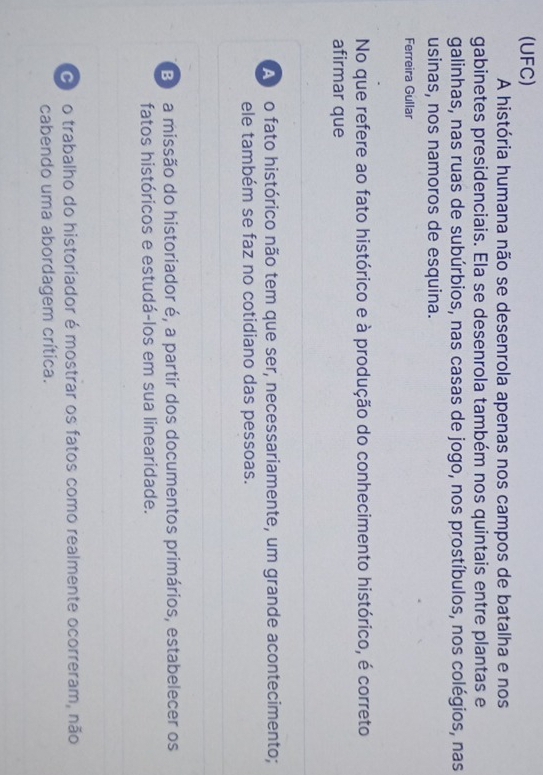 (UFC)
A história humana não se desenrola apenas nos campos de batalha e nos
gabinetes presidenciais. Ela se desenrola também nos quintais entre plantas e
galinhas, nas ruas de subúrbios, nas casas de jogo, nos prostíbulos, nos colégios, nas
usinas, nos namoros de esquina.
Ferreira Gullar
No que refere ao fato histórico e à produção do conhecimento histórico, é correto
afirmar que
A no fato histórico não tem que ser, necessariamente, um grande acontecimento;
ele também se faz no cotidiano das pessoas.
B a missão do historiador é, a partir dos documentos primários, estabelecer os
fatos históricos e estudá-los em sua linearidade.
O o trabalho do historiador é mostrar os fatos como realmente ocorreram, não
cabendo uma abordagem crítica.