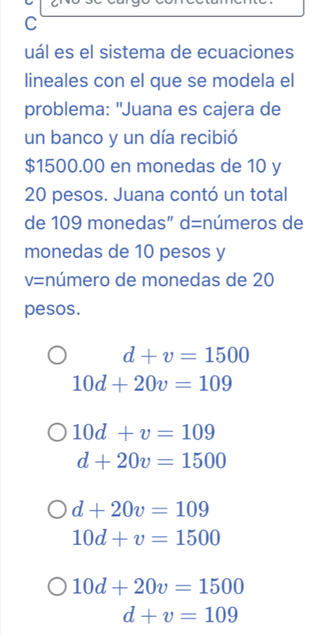 uál es el sistema de ecuaciones
lineales con el que se modela el
problema: "Juana es cajera de
un banco y un día recibió
$1500.00 en monedas de 10 y
20 pesos. Juana contó un total
de 109 monedas" d= números de
monedas de 10 pesos y
V= :número de monedas de 20
pesos.
d+v=1500
10d+20v=109
10d+v=109
d+20v=1500
d+20v=109
10d+v=1500
10d+20v=1500
d+v=109