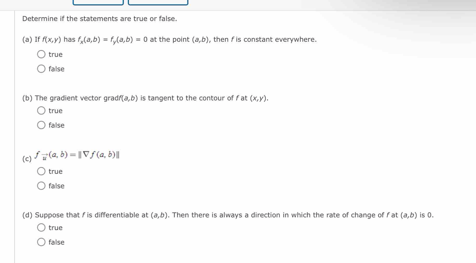 Determine if the statements are true or false.
(a) If f(x,y) has f_x(a,b)=f_y(a,b)=0 at the point (a,b) , then fis constant everywhere.
true
false
(b) The gradient vector grad f(a,b) is tangent to the contour of f at (x,y).
true
false
(c) f_vector u(a,b)=||forall f(a,b)||
true
false
(d) Suppose that f is differentiable at (a,b). Then there is always a direction in which the rate of change of fat (a,b) is 0.
true
false