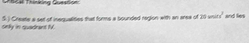 Chtical Thinking Question: 
5.) Create a set of inequalities that forme a bounded region with an area of 20units^2 and lies 
only in quadrant M.