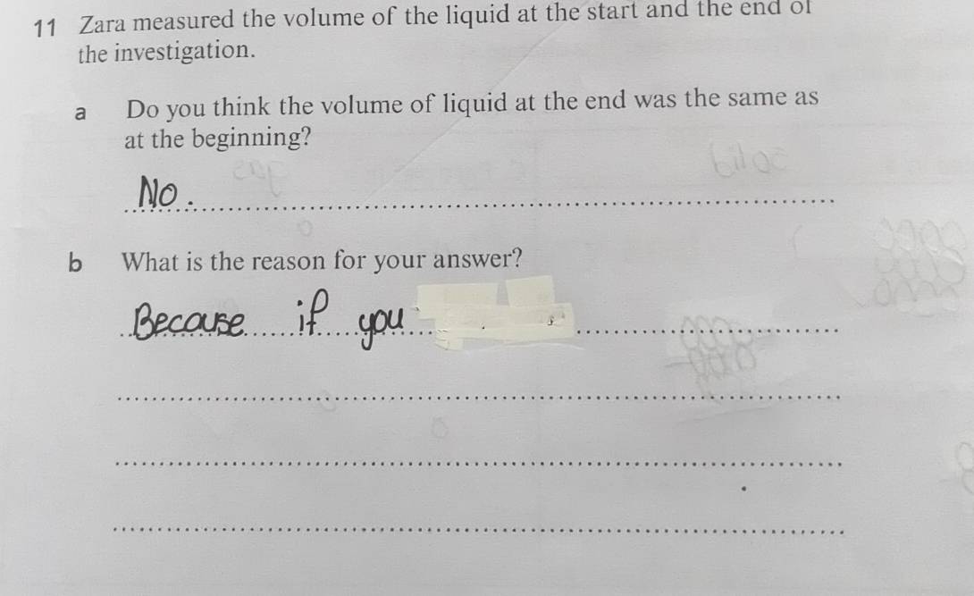 Zara measured the volume of the liquid at the start and the end of 
the investigation. 
a Do you think the volume of liquid at the end was the same as 
at the beginning? 
_ 
_ 
_ 
b What is the reason for your answer? 
_ 
_ 
_ 
_ 
_