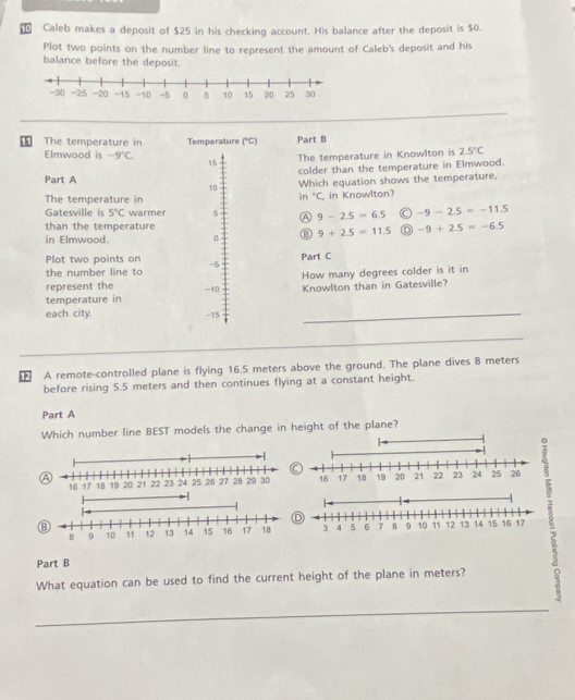 10 0 Caleb makes a deposit of $25 in his checking account. His balance after the deposit is $0.
Plot two points on the number line to represent the amount of Caleb's deposit and his
balance before the deposit.
1 The temperature in Temperature (^circ C) Part B
Elmwood is -9°C. 15
The temperature in Knowlton is 2.5°C
Part A colder than the temperature in Elmwood.
10 Which equation shows the temperature,
in°C
The temperature in , in Knowlton?
Gatesville is 5°C warmer 5 A 9-2.5=6.5 -9-2.5=-11.5
than the temperature
in Elmwood. 0 ⑧ 9+2.5=11.5 -9+2.5=-6.5
Plot two points on -5
Part C
the number line to
How many degrees colder is it in
represent the
temperature in -10 Knowlton than in Gatesville?
each city. -15
_
_
12 A remote-controlled plane is flying 16.5 meters above the ground. The plane dives 8 meters
before rising 5.5 meters and then continues flying at a constant height.
Part A
Which number line BEST models the change in height of the plane?
C
2
a
⑧
Part B
What equation can be used to find the current height of the plane in meters?
_