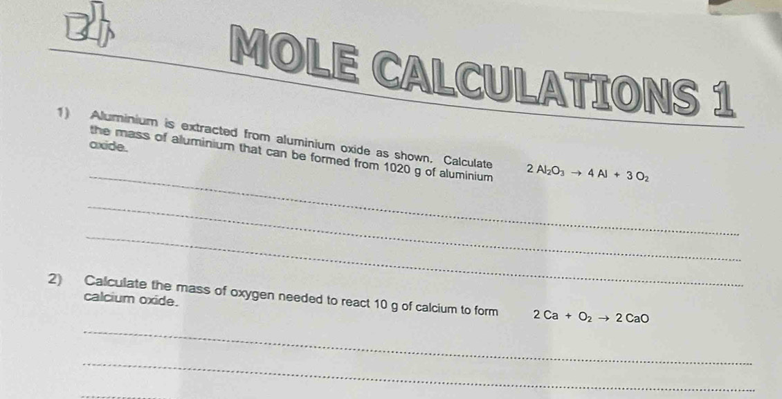 MOLE CALCULATIONS 1 
1) Aluminium is extracted from aluminium oxide as shown. Calculate 2Al_2O_3to 4Al+3O_2
axide. 
_ 
the mass of aluminium that can be formed from 1020 g of aluminium 
_ 
_ 
2) Calculate the mass of oxygen needed to react 10 g of calcium to form 2Ca+O_2to 2CaO
calcium oxide. 
_ 
_