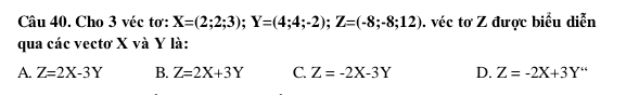 Cho 3 véc tơ: X=(2;2;3); Y=(4;4;-2); Z=(-8;-8;12). véc tơ Z được biểu diễn
qua các vectơ X và Y là:
A. Z=2X-3Y B. Z=2X+3Y C. Z=-2X-3Y D. Z=-2X+3Y''