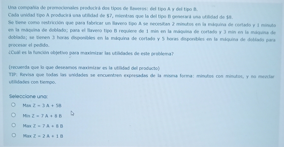 Una compañía de promocionales producirá dos tipos de llaveros: del tipo A y del tipo B.
Cada unidad tipo A producirá una utilidad de $7, mientras que la del tipo B generará una utilidad de $8.
Se tiene como restricción que para fabricar un llavero tipo A se necesitan 2 minutos en la máquina de cortado y 1 minuto
en la máquina de doblado; para el llavero tipo B requiere de 1 min en la máquina de cortado y 3 min en la máquina de
doblado; se tienen 3 horas disponibles en la máquina de cortado y 5 horas disponibles en la máquina de doblado para
procesar el pedido.
¿Cuál es la función objetivo para maximizar las utilidades de este problema?
(recuerda que lo que deseamos maximizar es la utilidad del producto)
TIP: Revisa que todas las unidades se encuentren expresadas de la misma forma: minutos con minutos, y no mezcíar
utilidades con tiempo.
Seleccione una:
Ma * Z=3A+5B
Min Z=7A+8B
Max Z=7A+8B
Max Z=2A+1B