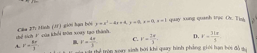 Hình (H) giới hạn bởi y=x^2-4x+4, y=0, x=0, x=1 quay xung quanh trục Ox. Tinh a
thể tích V của khối tròn xoay tạo thành.
D.
C. V= 2π /3 . V= 31π /5 .
A. V= 8π /3 .
B. V= 4π /3 . 
T vậ t thể tròn xoay sinh bởi khi quay hình phẳng giới hạn bởi đồ thị