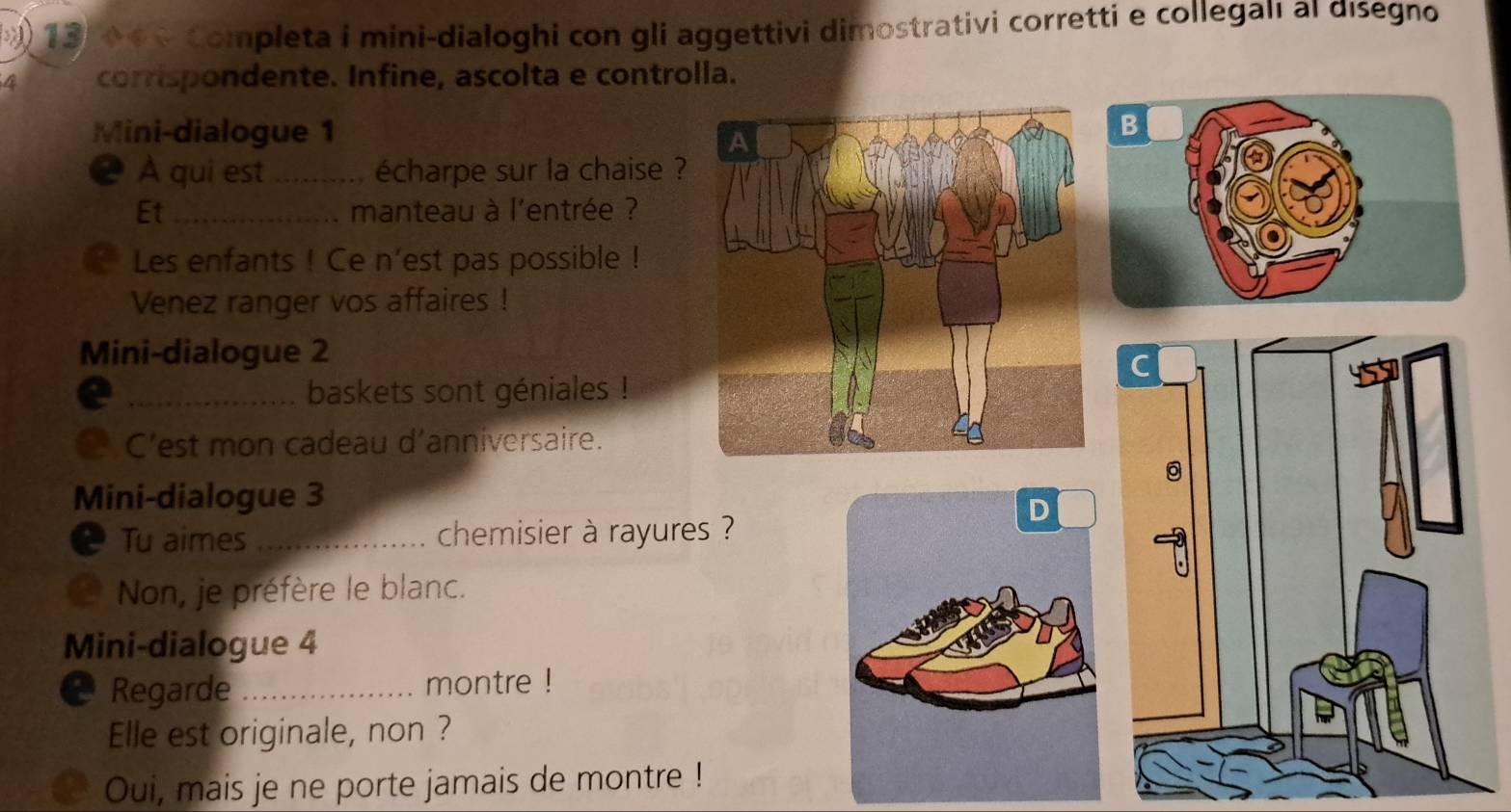 ) 13, 0 6 é Completa i mini-dialoghi con gli aggettivi dimostrativi corretti e collegalı al disegno 
4 corrispondente. Infine, ascolta e controlla. 
Mini-dialogue 1 
❷ À qui est _écharpe sur la chaise ? 
Et_ manteau à l'entrée ? 
Les enfants ! Ce n’est pas possible ! 
Venez ranger vos affaires ! 
Mini-dialogue 2 
_baskets sont géniales ! 
C’est mon cadeau d’anniversaire. 
Mini-dialogue 3 
Tu aimes _chemisier à rayures ? 
Non, je préfère le blanc. 
Mini-dialogue 4 
Regarde _montre ! 
Elle est originale, non ? 
Oui, mais je ne porte jamais de montre !