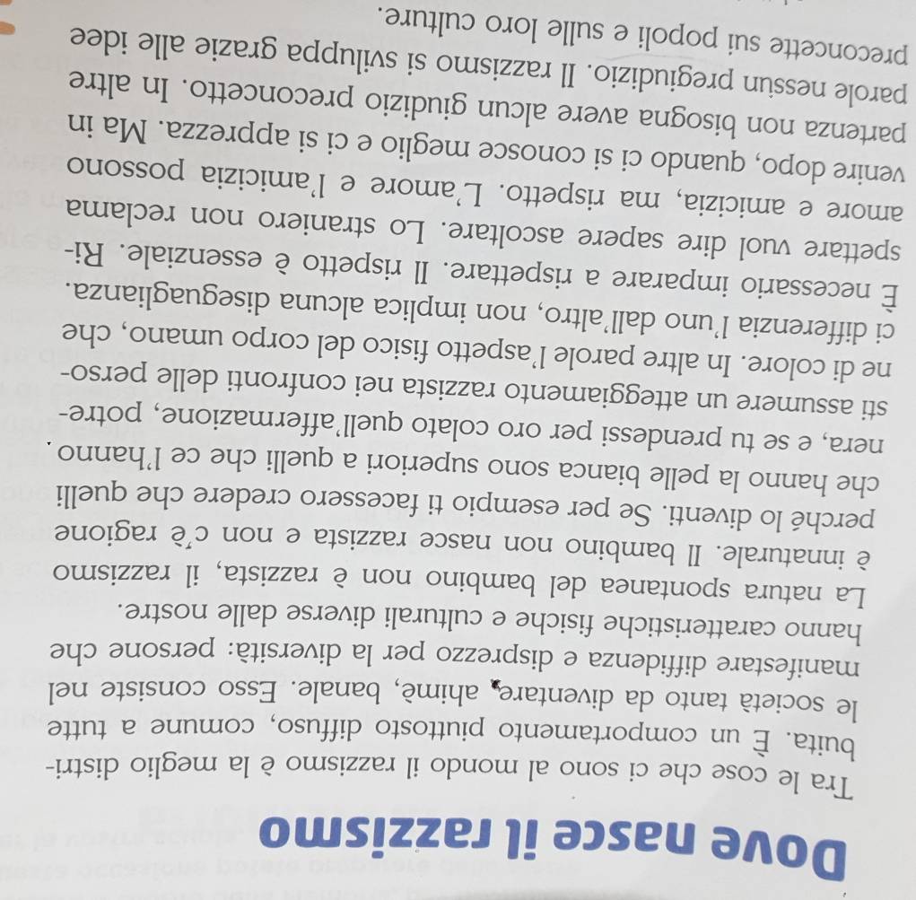 Dove nasce il razzismo 
Tra le cose che ci sono al mondo il razzismo è la meglio distri- 
buita. È un comportamento piuttosto diffuso, comune a tutte 
le società tanto da diventare, ahimè, banale. Esso consiste nel 
manifestare diffidenza e disprezzo per la diversità: persone che 
hanno caratteristiche fisiche e culturali diverse dalle nostre. 
La natura spontanea del bambino non è razzista, il razzismo 
è innaturale. Il bambino non nasce razzista e non c’è ragione 
perché lo diventi. Se per esempio ti facessero credere che quelli 
che hanno la pelle bianca sono superiori a quelli che ce l'hanno . 
nera, e se tu prendessi per oro colato quell’affermazione, potre- 
sti assumere un atteggiamento razzista nei confronti delle perso- 
ne di colore. In altre parole l’aspetto fisico del corpo umano, che 
ci differenzia l’uno dall’altro, non implica alcuna diseguaglianza. 
È necessario imparare a rispettare. Il rispetto è essenziale. Ri- 
spettare vuol dire sapere ascoltare. Lo straniero non reclama 
amore e amicizia, ma rispetto. L'amore e l'amicizia possono 
venire dopo, quando ci si conosce meglio e ci si apprezza. Ma in 
partenza non bisogna avere alcun giudizio preconcetto. In altre 
parole nessun pregiudizio. Il razzismo si sviluppa grazie alle idee 
preconcette sui popoli e sulle loro culture.