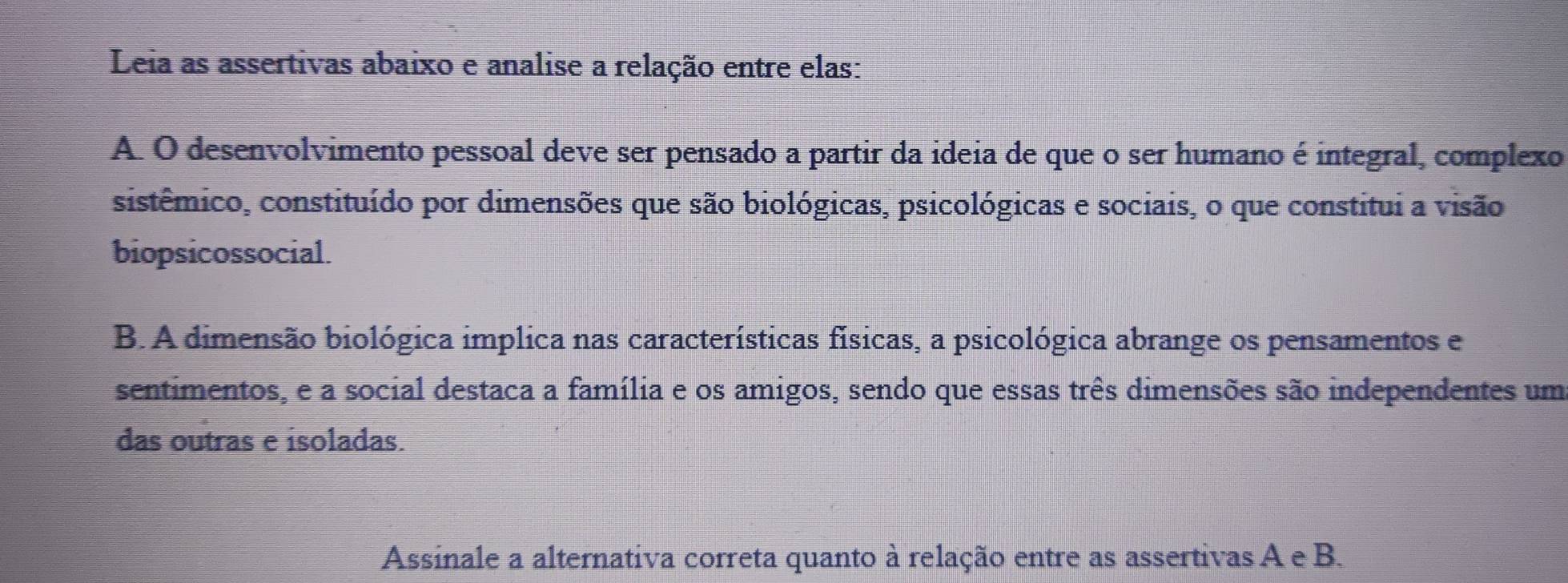 Leia as assertivas abaixo e analise a relação entre elas: 
A. O desenvolvimento pessoal deve ser pensado a partir da ideia de que o ser humano é integral, complexo 
sistêmico, constituído por dimensões que são biológicas, psicológicas e sociais, o que constitui a visão 
biopsicossocial. 
B. A dimensão biológica implica nas características físicas, a psicológica abrange os pensamentos e 
sentimentos, e a social destaca a família e os amigos, sendo que essas três dimensões são independentes um 
das outras e isoladas. 
Assinale a alternativa correta quanto à relação entre as assertivas A e B.