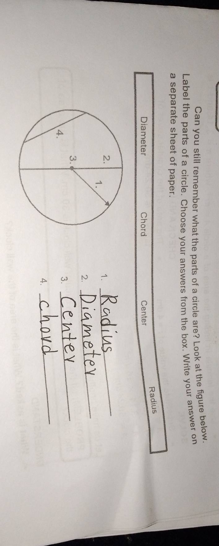 Can you still remember what the parts of a circle are? Look at the figure below. 
Label the parts of a circle. Choose your answers from the box. Write your answer on 
a separate sheet of paper. 
Radius 
Diameter Chord Center 
1. 
_ 
2. 
_ 
_ 
3. 
_ 
4.