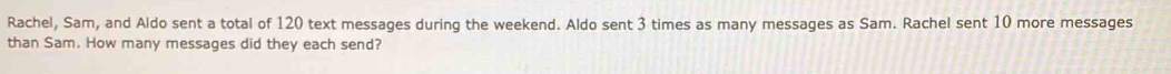 Rachel, Sam, and Aldo sent a total of 120 text messages during the weekend. Aldo sent 3 times as many messages as Sam. Rachel sent 10 more messages 
than Sam. How many messages did they each send?