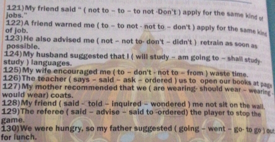 121)My friend said “ ( not to - to - to not -Don’t ) apply for the same kind o 
jobs." 
122)A friend warned me ( to - to not - not to - don't ) apply for the same kin 
of job. 
123)He also advised me ( not - not to- don't - didn't ) retrain as soon as 
possible. 
124)My husband suggested that I ( will study - am going to ~ shall study 
study ) languages. 
125)My wife encouraged me ( to - don't - not to ~ from ) waste time. 
126)The teacher ( says - said - ask - ordered ) us to open our books at pags 
127)My mother recommended that we ( are wearing- should wear - wearing . 
would wear) coats. 
128)My friend ( said - told - inquired - wondered ) me not sit on the wall. 
129)The referee ( said - advise - said to -ordered) the player to stop the 
game. 
130)We were hungry, so my father suggested ( going - went - go- to go ) out 
for lunch.