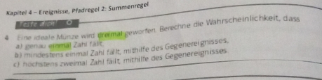 Kapitel 4 - Ereignisse, Pfadregel 2: Summenregel 
' erte ao ''' O 
4 Eine ideale Münze wird dremal geworfen. Berechne die Wahrscheinlichkeit, dass 
a) genau emmal Zahi fällt 
b) mindestens einmal Zahl fällt, mithilfe des Gegenereignisses, 
c) höchstens zweimal Zahl fällt, mithilfe des Gegenereignisses