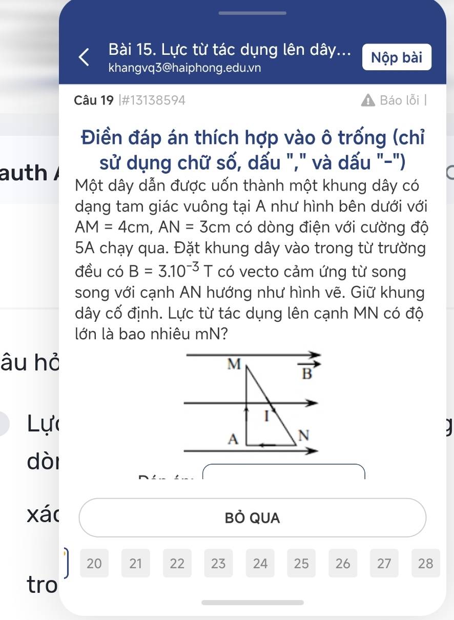 Lực từ tác dụng lên dây... Nộp bài 
khangvq3@haiphong.edu.vn 
Câu 19 |#13138594 Báo lỗi | 
Điền đáp án thích hợp vào ô trống (chỉ 
auth sử dụng chữ số, dấu "," và dấu "-") 
Một dây dẫn được uốn thành một khung dây có 
dạng tam giác vuông tại A như hình bên dưới với
AM=4cm, AN=3cm có dòng điện với cường độ 
5A chạy qua. Đặt khung dây vào trong từ trường 
đều có B=3.10^(-3)T có vecto cảm ứng từ song 
song với cạnh AN hướng như hình vẽ. Giữ khung
dây cố định. Lực từ tác dụng lên cạnh MN có độ 
lớn là bao nhiêu mN? 
âu hỏ M
overline B
I 
Lực 2
A
N 
dòi 
xá( Bỏ QUA
20 21 22 23 24 25 26 27 28 
tro