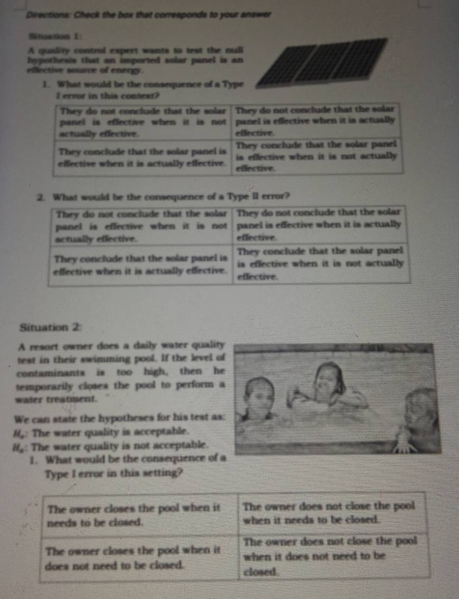 Directions: Check the box that corresponds to your answer 
Situation 1: 
A quality control expert wants to test the null 
hypothesis that an imported solar panel is an 
eflective source of energy. 
1. What would be the consequence of a Type 
l error in this context? 
2. What would be the consequence of a Type iI error? 
Situation 2 
A resort owner does a daily water quali 
test in their swimming pool. If the level 
contaminants is too high, then h 
temporarily closes the pool to perform 
water treatment. 
We can state the hypotheses for his test a
H_o : The water quality is acceptable.
H_a : The water quality is not acceptable. 
1. What would be the consequence of 
Type I error in this setting?