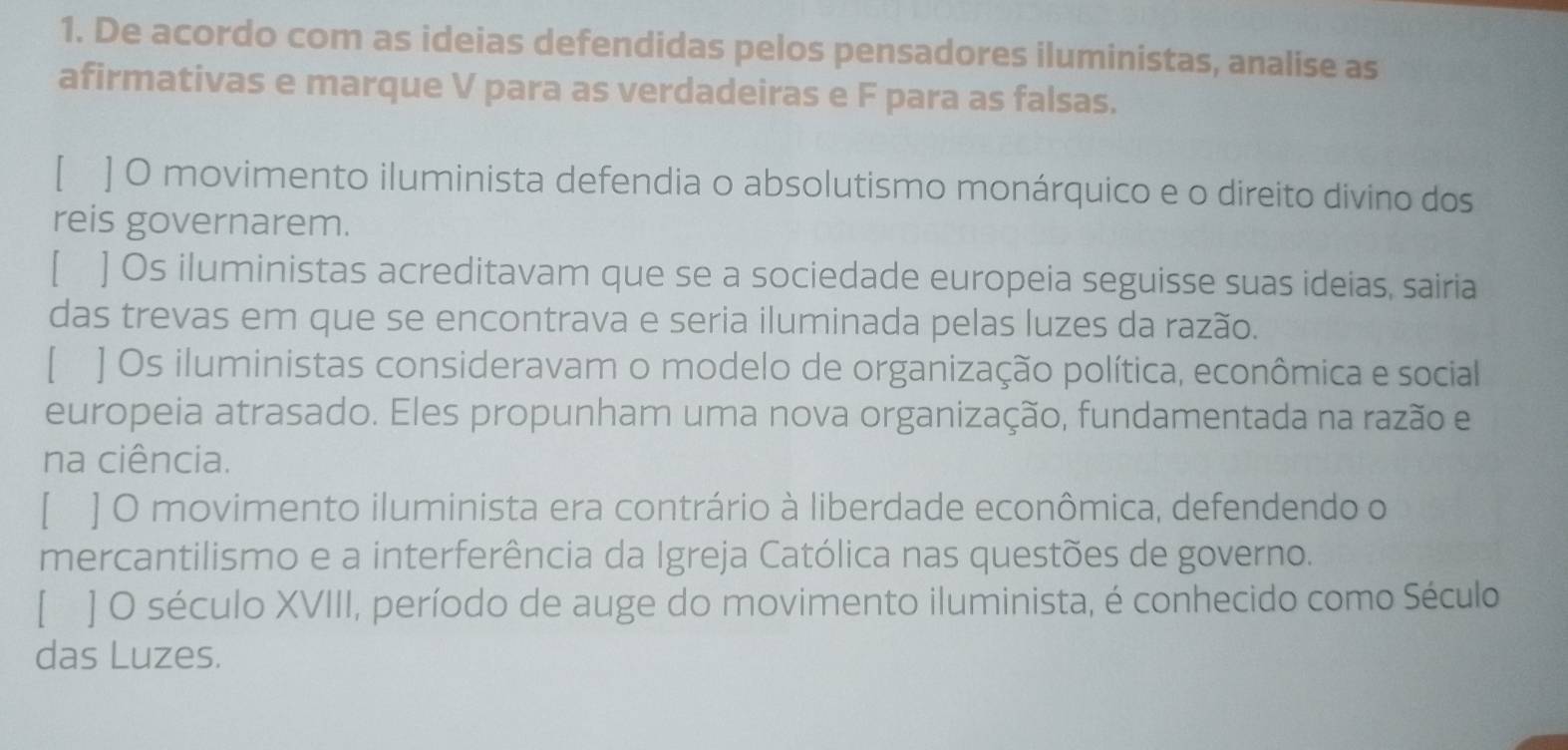 De acordo com as ideias defendidas pelos pensadores iluministas, analise as
afirmativas e marque V para as verdadeiras e F para as falsas.
[ ] O movimento iluminista defendia o absolutismo monárquico e o direito divino dos
reis governarem.
[ ] Os iluministas acreditavam que se a sociedade europeia seguisse suas ideias, sairia
das trevas em que se encontrava e seria iluminada pelas luzes da razão.
[ ] Os iluministas consideravam o modelo de organização política, econômica e social
europeia atrasado. Eles propunham uma nova organização, fundamentada na razão e
na ciência.
[ ] O movimento iluminista era contrário à liberdade econômica, defendendo o
mercantilismo e a interferência da Igreja Católica nas questões de governo.
[ ] O século XVIII, período de auge do movimento iluminista, é conhecido como Século
das Luzes.