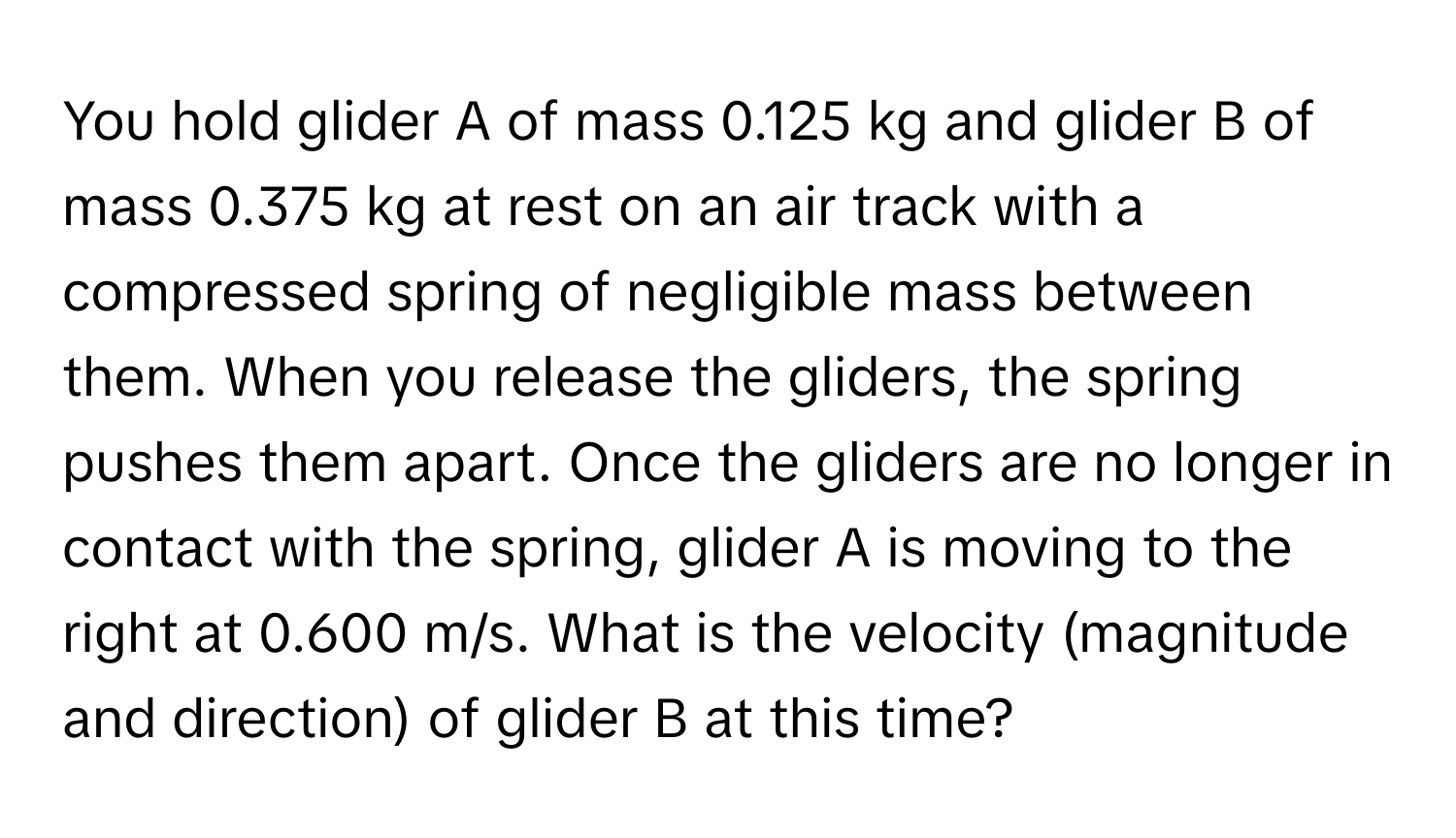 You hold glider A of mass 0.125 kg and glider B of mass 0.375 kg at rest on an air track with a compressed spring of negligible mass between them. When you release the gliders, the spring pushes them apart. Once the gliders are no longer in contact with the spring, glider A is moving to the right at 0.600 m/s. What is the velocity (magnitude and direction) of glider B at this time?