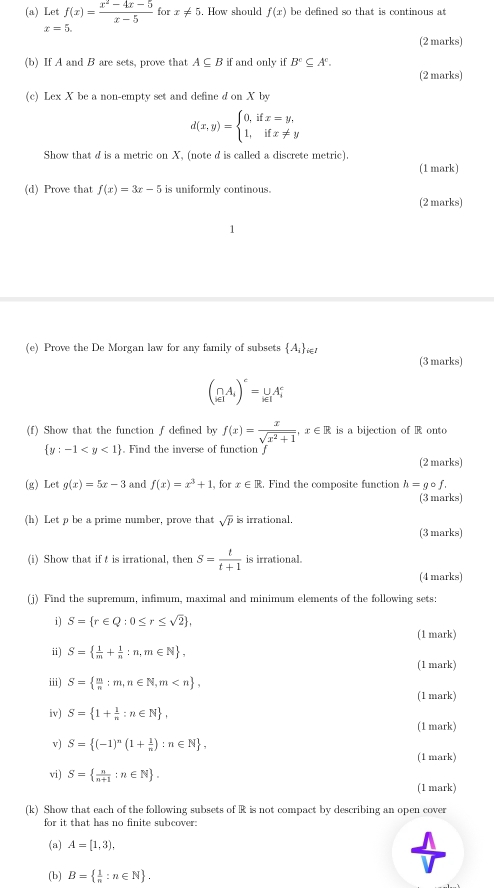 Let f(x)= (x^2-4x-5)/x-5  for x!= 5 How should f(x) be defined so that is continous at
x=5.
(2 marks)
(b) If A and B are sets, prove that A⊂eq Bif and only if B'⊂eq A^c.
(2 marks)
(c) Lex X be a non-empty set and define d on X by
d(x,y)=beginarrayl 0,ifx=y, 1,ifx!= yendarray.
Show that d is a metric on X, (note d is called a discrete metric).
(1 mark)
(d) Prove that f(x)=3x-5 is uniformly continous.
(2 marks)
(e) Prove the De Morgan law for any family of subsets  A_i 1 (3 marks)
(∩ A_i)^c=∪ _i∈ IA_i^(c
(f) Show that the function f defined by f(x)=frac x)sqrt(x^2+1),x∈ R is a bijection of R onto
 y:-1 . Find the inverse of function J
(2 marks)
(g) Let g(x)=5x-3 and f(x)=x^3+1 , for x∈ R. Find the composite function h=gcirc f.
(3 marks)
(h) Let p be a prime number, prove that sqrt(p) is irrational.
(3 marks)
(i) Show that if  is irrational, then S= t/t+1  is irrational.
(4 marks)
(j) Find the supremum, infimum, maximal and minimum elements of the following sets:
i) S= r∈ Q:0≤ r≤ sqrt(2) ,
(1 mark)
ii) S=  1/m + 1/n :n,m∈ N ,
(1 mark)
ii) S=  m/n :m,n∈ N,m
(1 mark)
iv) S= 1+ 1/n :n∈ N ,
(1 mark)
v) S= (-1)^n(1+ 1/n ):n∈ N ,
(1 mark)
vi) S=  n/n+1 :n∈ N .
(1 mark)
(k) Show that each of the following subsets of R is not compact by describing an open cover
for it that has no finite subcover:
(a) A=[1,3),
(b) B=  1/n :n∈ N .