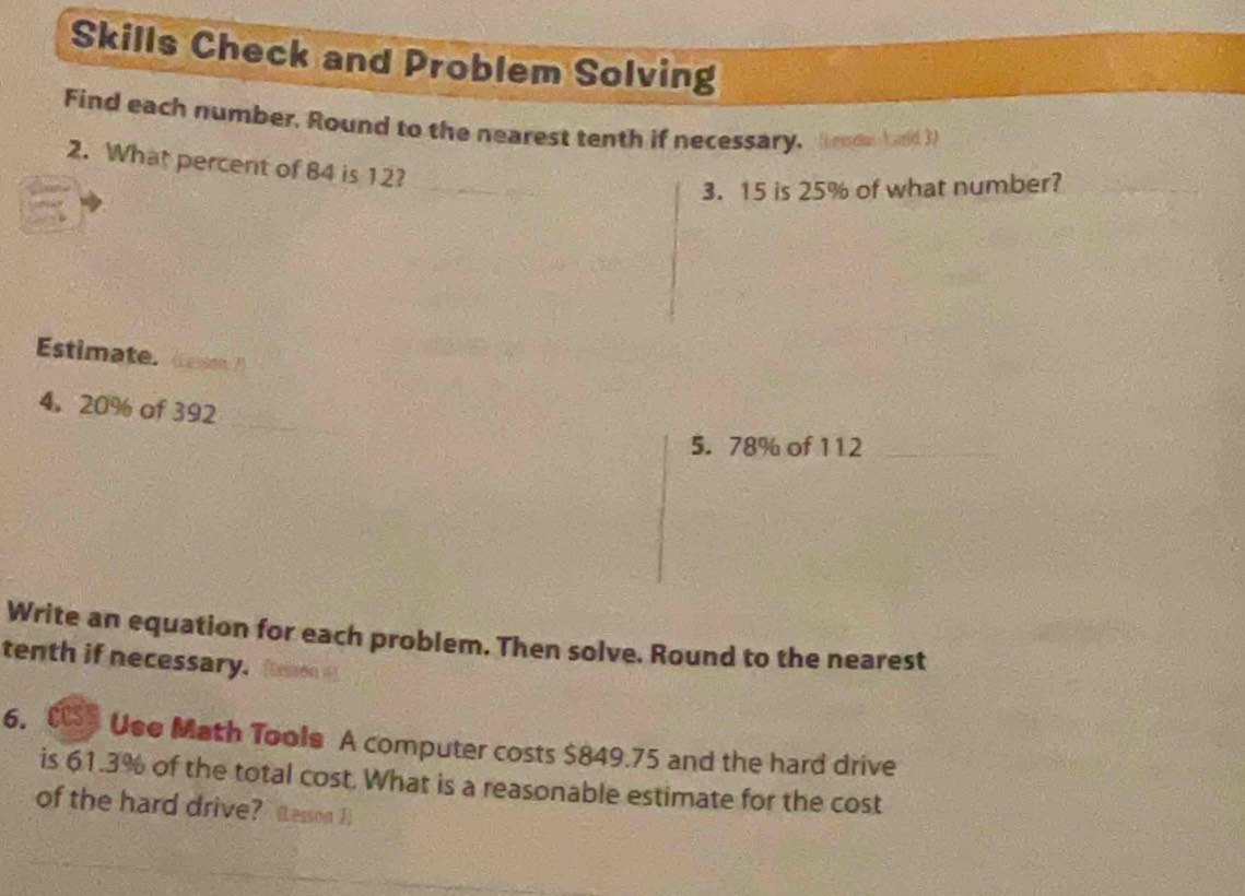 Skills Check and Problem Solving 
Find each number, Round to the nearest tenth if necessary. Bend bard 3 
2. What percent of 84 is 12? 
3. 15 is 25% of what number? 
Estimate. Cesson 
4。 20% of 392
5. 78% of 112
Write an equation for each problem. Then solve. Round to the nearest 
tenth if necessary. (tessón =) 
6. Cs Use Math Tools A computer costs $849.75 and the hard drive 
is 61.3% of the total cost. What is a reasonable estimate for the cost 
of the hard drive? (Lesson 1)