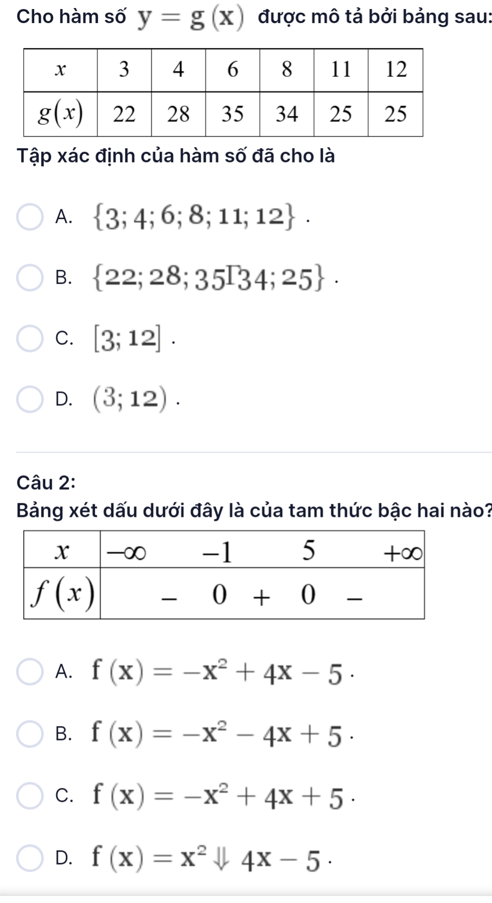 Cho hàm số y=g(x) được mô tả bởi bảng sau:
Tập xác định của hàm số đã cho là
A.  3;4;6;8;11;12 .
B.  22;28;35∈t 34;25 .
C. [3;12].
D. (3;12).
Câu 2:
Bảng xét dấu dưới đây là của tam thức bậc hai nào?
A. f(x)=-x^2+4x-5·
B. f(x)=-x^2-4x+5.
C. f(x)=-x^2+4x+5·
D. f(x)=x^2downarrow 4x-5·