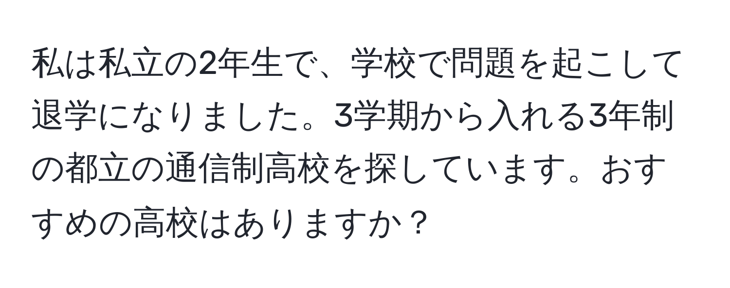 私は私立の2年生で、学校で問題を起こして退学になりました。3学期から入れる3年制の都立の通信制高校を探しています。おすすめの高校はありますか？