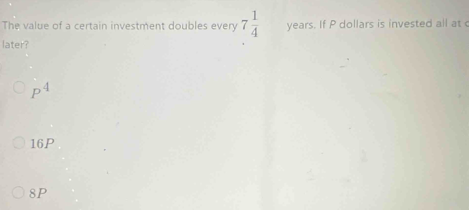 The value of a certain investment doubles every 7 1/4  years. If P dollars is invested all at 
later?
P^4
16P
8P