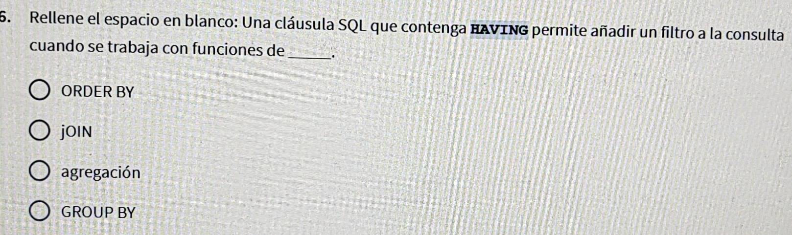 Rellene el espacio en blanco: Una cláusula SQL que contenga HAVING permite añadir un filtro a la consulta
cuando se trabaja con funciones de _a
ORDER BY
jOIN
agregación
GROUP BY