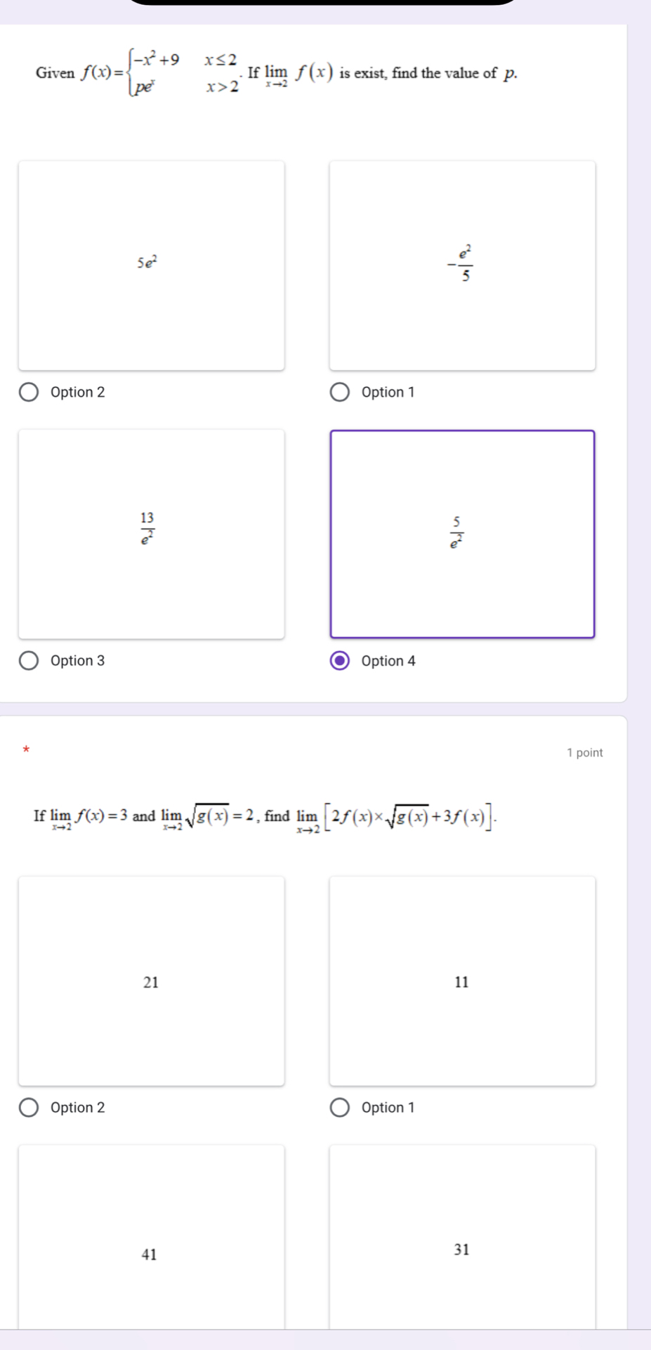 Given f(x)=beginarrayl -x^2+9x≤ 2 pe^xx>2endarray.  .Iflimlimits _xto 2f(x) is exist, find the value of p.
5e^2
- e^2/5 
Option 2 Option 1
 13/e^2 
 5/e^2 
Option 3 Option 4
1 point
If limlimits _xto 2f(x)=3 and limlimits _xto 2sqrt(g(x))=2 , find limlimits _xto 2[2f(x)* sqrt(g(x))+3f(x)].
21
11
Option 2 Option 1
41
31