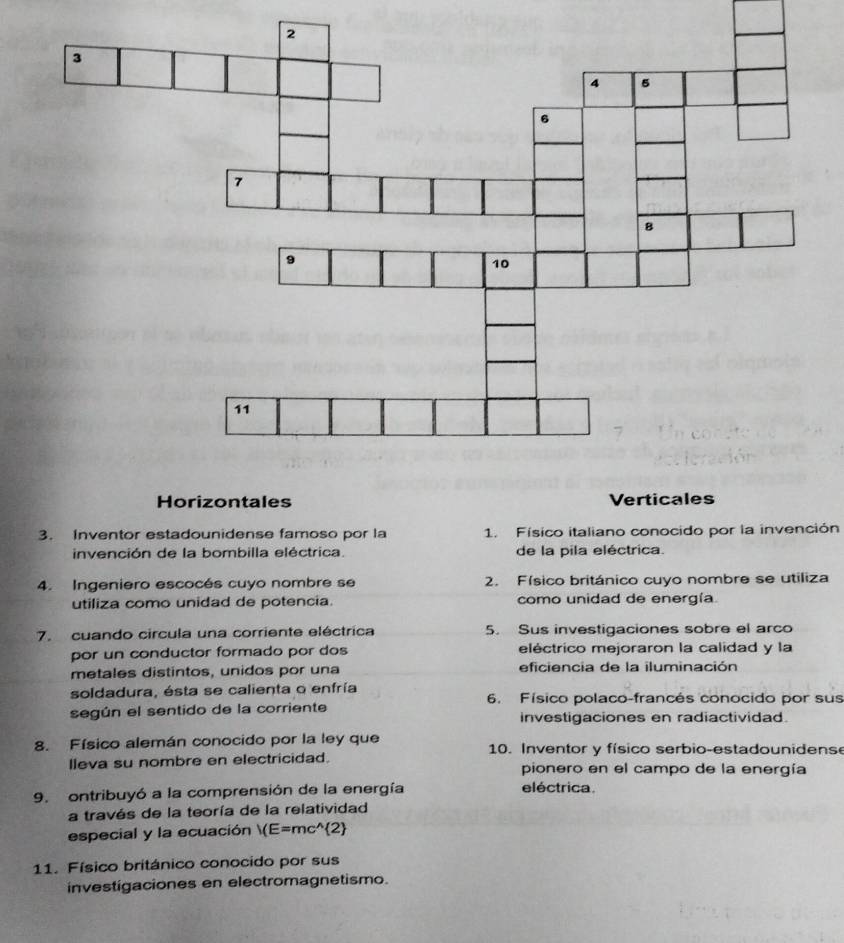 Horizontales
3. Inventor estadounidense famoso por la 1. Físico italiano conocido por la invención
invención de la bombilla eléctrica. de la pila eléctrica.
4. Ingeniero escocés cuyo nombre se 2. Físico británico cuyo nombre se utiliza
utiliza como unidad de potencia. como unidad de energía
7. cuando circula una corriente eléctrica 5. Sus investigaciones sobre el arco
por un conductor formado por dos eléctrico mejoraron la calidad y la
metales distintos, unidos por una eficiencia de la iluminación
soldadura, ésta se calienta o enfría 6. Físico polaco-francés conocido por sus
según el sentido de la corriente investigaciones en radiactividad.
8. Físico alemán conocido por la ley que 10. Inventor y físico serbio-estadounidens
lleva su nombre en electricidad. pionero en el campo de la energía
9. ontribuyó a la comprensión de la energía eléctrica.
a través de la teoría de la relatividad
especial y la ecuación )(E=mc^(wedge) 2
11. Físico británico conocido por sus
investigaciones en electromagnetismo.