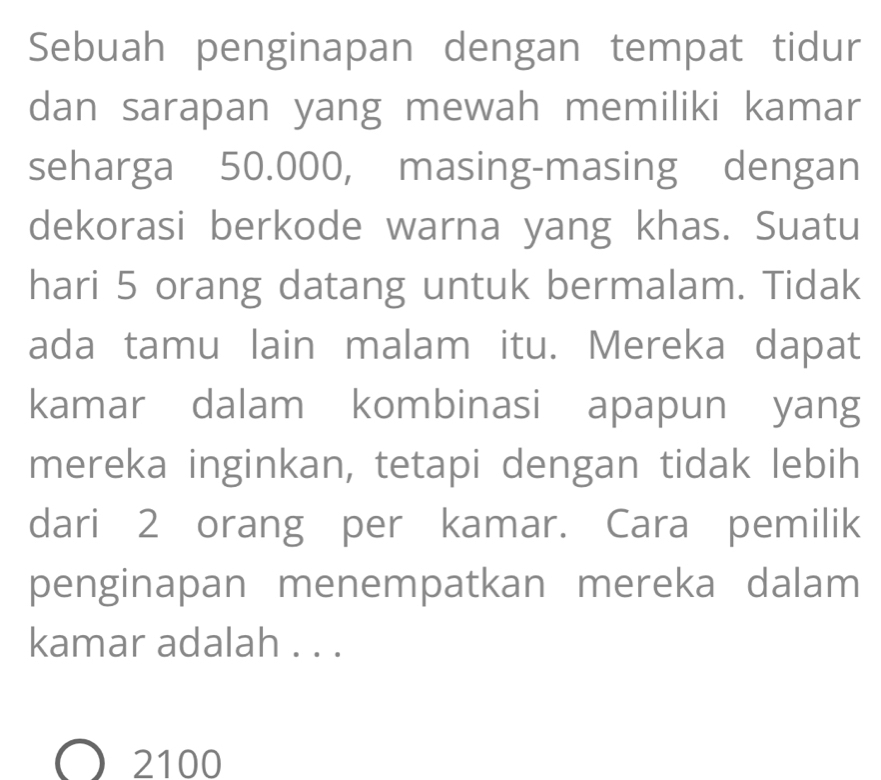 Sebuah penginapan dengan tempat tidur
dan sarapan yang mewah memiliki kamar
seharga 50.000, masing-masing dengan
dekorasi berkode warna yang khas. Suatu
hari 5 orang datang untuk bermalam. Tidak
ada tamu lain malam itu. Mereka dapat
kamar dalam kombinasi apapun yang
mereka inginkan, tetapi dengan tidak lebih
dari 2 orang per kamar. Cara pemilik
penginapan menempatkan mereka dalam
kamar adalah . . .
2100