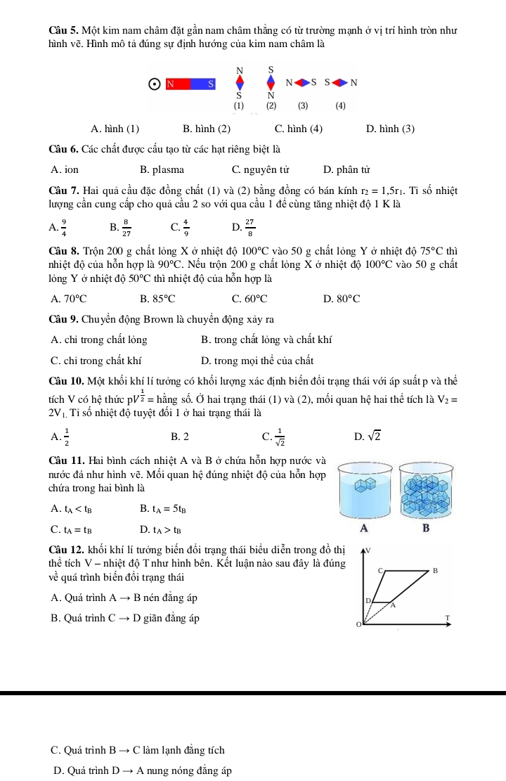 Một kim nam châm đặt gần nam châm thắng có từ trường mạnh ở vị trí hình tròn như
hình vẽ. Hình mô tả đúng sự định hướng của kim nam châm là
N s
S N S S N
S N
(1) (2) (3) (4)
A. hình (1) B. hình (2) C. hình (4) D. hình (3)
Câu 6. Các chất được cấu tạo từ các hạt riêng biệt là
A. ion B. plasma C. nguyên tử D. phân tử
Câu 7. Hai quả cầu đặc đồng chất (1) và (2) bằng đồng có bán kính r_2=1,5r_1. Tỉ số nhiệt
lượng cần cung cấp cho quả cầu 2 so với qua cầu 1 đề cùng tăng nhiệt độ 1Kla
A.  9/4  B.  8/27  C.  4/9  D.  27/8 
Câu 8. Trộn 200 g chất lỏng X ở nhiệt độ 100°C vào 50 g chất lỏng Y ở nhiệt độ 75°C thì
nhiệt độ của hỗn hợp là 90°C 2. Nếu trộn 200 g chất lỏng X ở nhiệt độ 100°C vào 50 g chất
lỏng Y ở nhiệt độ 50°C thì nhiệt độ của hỗn hợp là
A. 70°C B. 85°C C. 60°C D. 80°C
Câu 9. Chuyển động Brown là chuyển động xây ra
A. chỉ trong chất lỏng B. trong chất lỏng và chất khí
C. chỉ trong chất khí D. trong mọi thể của chất
Câu 10. Một khối khí lí tưởng có khối lượng xác định biến đổi trạng thái với áp suất p và thể
tích V có hệ thức pV  1/2 = hằng số. Ở hai trạng thái (1) và (2), mối quan hệ hai thể tích là V_2=
2V_1 Ti số nhiệt độ tuyệt đối 1 ở hai trạng thái là
A.  1/2  B. 2 C.  1/sqrt(2)  D. sqrt(2)
Câu 11. Hai bình cách nhiệt A và B ở chứa hỗn hợp nước và
nước đá như hình vẽ. Mối quan hệ đúng nhiệt độ của hỗn hợp
chứa trong hai bình là
A. t_A B. t_A=5t_B
C. t_A=t_B D. t_A>t_B
A B
Câu 12. khối khí lí tưởng biến đổi trạng thái biểu diễn trong đồ thị
thể tích V - nhiệt độ T như hình bên. Kết luận nào sau đây là đúng
về quá trình biến đổi trạng thái
A. Quá trình Ato B 3 nén đẳng áp
B. Quá trình C → D  giãn đẳng áp 
C. Quá trình B → C làm lạnh đẳng tích
D. Quá trình D → A nung nóng đẳng áp
