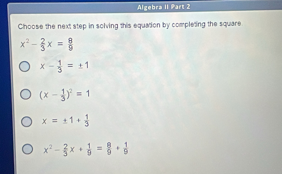 Algebra II Part 2
Choose the next step in solving this equation by completing the square.
x^2- 2/3 x= 8/9 
x- 1/3 =± 1
(x- 1/3 )^2=1
x=± 1+ 1/3 
x^2- 2/3 x+ 1/9 = 8/9 + 1/9 