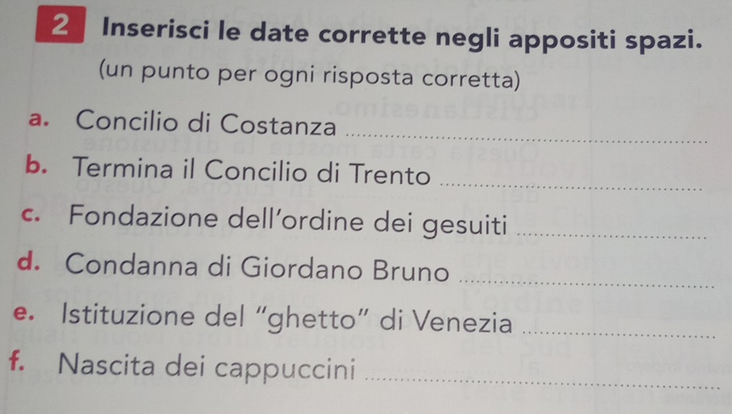 Inserisci le date corrette negli appositi spazi. 
(un punto per ogni risposta corretta) 
_ 
a. Concilio di Costanza 
b. Termina il Concilio di Trento_ 
c. Fondazione dell’ordine dei gesuiti_ 
d. Condanna di Giordano Bruno_ 
e. Istituzione del “ghetto” di Venezia_ 
f. Nascita dei cappuccini_