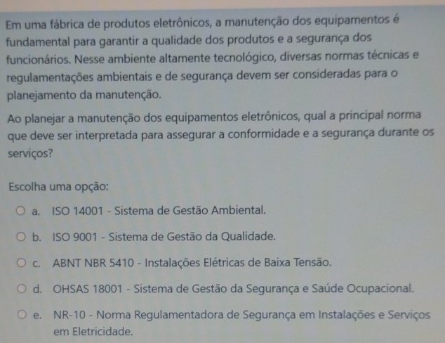 Em uma fábrica de produtos eletrônicos, a manutenção dos equipamentos é
fundamental para garantir a qualidade dos produtos e a segurança dos
funcionários. Nesse ambiente altamente tecnológico, diversas normas técnicas e
regulamentações ambientais e de segurança devem ser consideradas para o
planejamento da manutenção.
Ao planejar a manutenção dos equipamentos eletrônicos, qual a principal norma
que deve ser interpretada para assegurar a conformidade e a segurança durante os
serviços?
Escolha uma opção:
a. ISO 14001 - Sistema de Gestão Ambiental.
b. ISO 9001 - Sistema de Gestão da Qualidade.
c. ABNT NBR 5410 - Instalações Elétricas de Baixa Tensão.
d. OHSAS 18001 - Sistema de Gestão da Segurança e Saúde Ocupacional.
e. NR-10 - Norma Regulamentadora de Segurança em Instalações e Serviços
em Eletricidade.