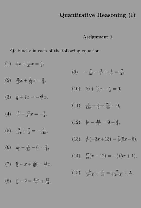 Quantitative Reasoning (I) 
Assignment 1 
Q: Find x in each of the following equation: 
(1)  1/7 x+ 1/37 x= 5/4 , 
(9) - 7/3x - 3/11 + 1/5x = 7/4x , 
(2)  9/19 x+ 1/57 x= 2/9 , 
(10) 10+ 10/13 x- π /2 =0, 
(3)  1/3 + 6/5 x=- 21/4 x, 
(11)  1/33x - 2/5 - 21/4x =0, 
(4)  11/7 - 12/31 x=- 3/4 , 
(12)  11/71 - 12/31x =9+ 3/4 , 
(5)  3/11x + 2/3 =- 5/41x , 
(13)  3/11 (-3x+13)= 7/2 (5x-6), 
(6)  1/71 - 1/3x -6= 2/3 , 
(14)  17/12 (x-17)=- 9/4 (5x+1), 
(7)  6/5 -x+ 32/37 = 11/3 x, 
(15)  5/(x-3) + 1/13 = 2/3(x-3) +2. 
(8)  x/5 -2= 11x/2 + 12/23 ,