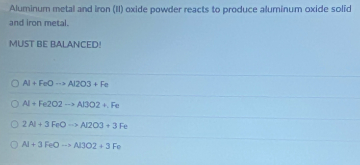 Aluminum metal and iron (II) oxide powder reacts to produce aluminum oxide solid
and iron metal.
MUST BE BALANCED!
Al+FeOto Al2O3+Fe
Al+Fe2O2to Al3O2+.Fe
2Al+3FeOto Al2O3+3Fe
AI+3FeOto AI3O2+3Fe