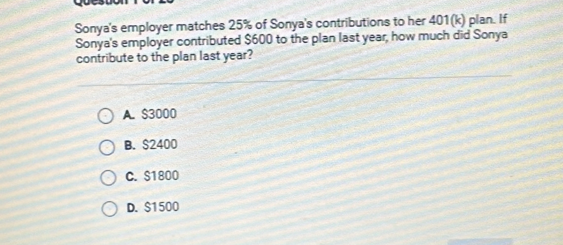 Sonya's employer matches 25% of Sonya's contributions to her 401(k) plan. If
Sonya's employer contributed $600 to the plan last year, how much did Sonya
contribute to the plan last year?
A. $3000
B. $2400
C. S1800
D. $1500