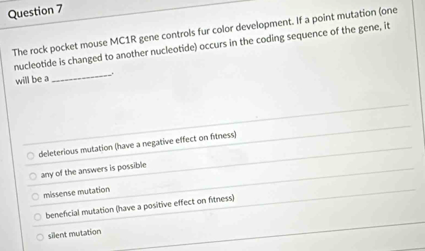 The rock pocket mouse MC1R gene controls fur color development. If a point mutation (one
nucleotide is changed to another nucleotide) occurs in the coding sequence of the gene, it
will be a
_
deleterious mutation (have a negative effect on fítness)
any of the answers is possible
missense mutation
beneficial mutation (have a positive effect on fitness)
silent mutation